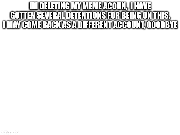 Blank White Template | IM DELETING MY MEME ACOUN,  I HAVE GOTTEN SEVERAL DETENTIONS FOR BEING ON THIS, I MAY COME BACK AS A DIFFERENT ACCOUNT, GOODBYE | image tagged in blank white template | made w/ Imgflip meme maker