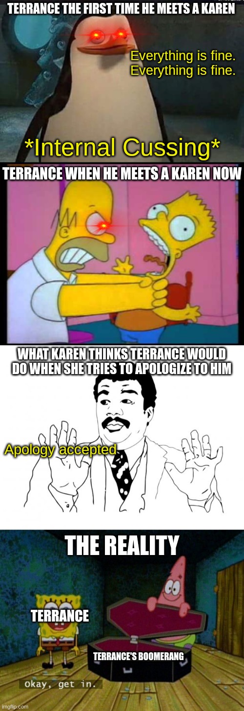 When will Karen learn not to mess with people | TERRANCE THE FIRST TIME HE MEETS A KAREN; Everything is fine.
Everything is fine. *Internal Cussing*; TERRANCE WHEN HE MEETS A KAREN NOW; WHAT KAREN THINKS TERRANCE WOULD DO WHEN SHE TRIES TO APOLOGIZE TO HIM; Apology accepted; THE REALITY; TERRANCE; TERRANCE'S BOOMERANG | image tagged in madagascar penguin,homer chokes bart,sorry,spongebob coffin | made w/ Imgflip meme maker