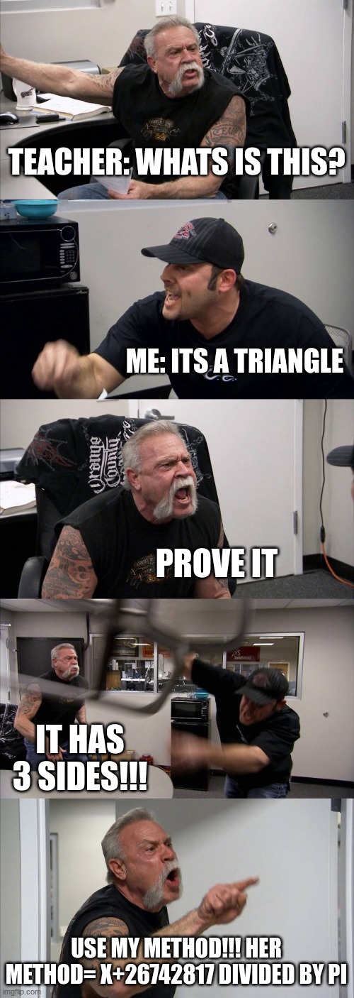 American Chopper Argument Meme | TEACHER: WHATS IS THIS? ME: ITS A TRIANGLE; PROVE IT; IT HAS 3 SIDES!!! USE MY METHOD!!! HER METHOD= X+26742817 DIVIDED BY PI | image tagged in memes,american chopper argument | made w/ Imgflip meme maker