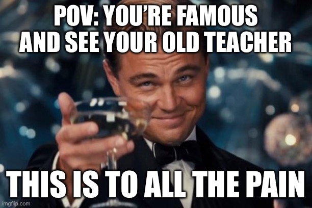 Forever | POV: YOU’RE FAMOUS AND SEE YOUR OLD TEACHER; THIS IS TO ALL THE PAIN | image tagged in memes,leonardo dicaprio cheers | made w/ Imgflip meme maker