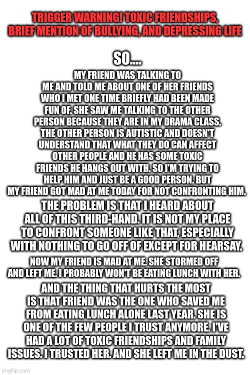 I'm so sick of people treating me like this. | TRIGGER WARNING! TOXIC FRIENDSHIPS, BRIEF MENTION OF BULLYING, AND DEPRESSING LIFE; MY FRIEND WAS TALKING TO ME AND TOLD ME ABOUT ONE OF HER FRIENDS WHO I MET ONE TIME BRIEFLY HAD BEEN MADE FUN OF. SHE SAW ME TALKING TO THE OTHER PERSON BECAUSE THEY ARE IN MY DRAMA CLASS. THE OTHER PERSON IS AUTISTIC AND DOESN'T UNDERSTAND THAT WHAT THEY DO CAN AFFECT OTHER PEOPLE AND HE HAS SOME TOXIC FRIENDS HE HANGS OUT WITH. SO I'M TRYING TO HELP HIM AND JUST BE A GOOD PERSON. BUT MY FRIEND GOT MAD AT ME TODAY FOR NOT CONFRONTING HIM. SO.... THE PROBLEM IS THAT I HEARD ABOUT ALL OF THIS THIRD-HAND. IT IS NOT MY PLACE TO CONFRONT SOMEONE LIKE THAT, ESPECIALLY WITH NOTHING TO GO OFF OF EXCEPT FOR HEARSAY. NOW MY FRIEND IS MAD AT ME. SHE STORMED OFF AND LEFT ME. I PROBABLY WON'T BE EATING LUNCH WITH HER. AND THE THING THAT HURTS THE MOST IS THAT MY FRIEND WAS THE ONE WHO SAVED ME FROM EATING LUNCH ALONE LAST YEAR. SHE IS ONE OF THE FEW PEOPLE I TRUST ANYMORE. I'VE HAD A LOT OF TOXIC FRIENDSHIPS AND FAMILY ISSUES. I TRUSTED HER. AND SHE LEFT ME IN THE DUST. | image tagged in toxic,friendship,broken heart,depression,trust issues | made w/ Imgflip meme maker