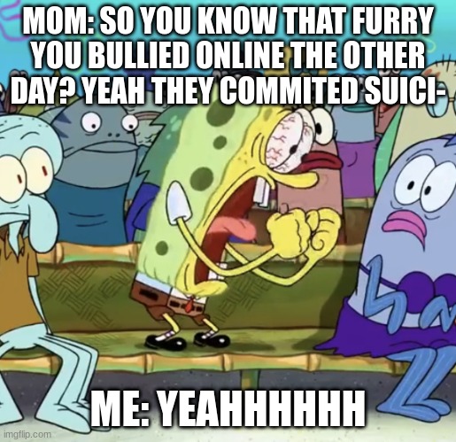 Spongebob Yelling | MOM: SO YOU KNOW THAT FURRY YOU BULLIED ONLINE THE OTHER DAY? YEAH THEY COMMITED SUICI-; ME: YEAHHHHHH | image tagged in spongebob yelling | made w/ Imgflip meme maker