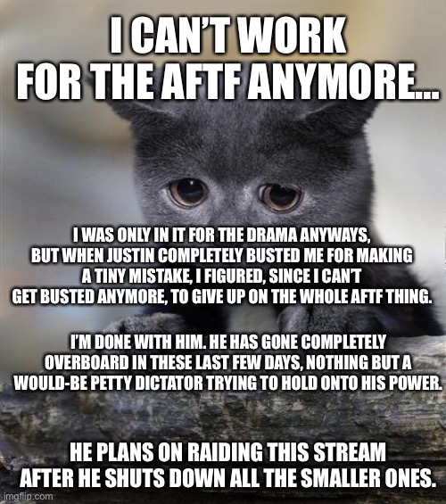 I’m done with the AFTF | I CAN’T WORK FOR THE AFTF ANYMORE…; I WAS ONLY IN IT FOR THE DRAMA ANYWAYS, BUT WHEN JUSTIN COMPLETELY BUSTED ME FOR MAKING A TINY MISTAKE, I FIGURED, SINCE I CAN’T GET BUSTED ANYMORE, TO GIVE UP ON THE WHOLE AFTF THING. I’M DONE WITH HIM. HE HAS GONE COMPLETELY OVERBOARD IN THESE LAST FEW DAYS, NOTHING BUT A WOULD-BE PETTY DICTATOR TRYING TO HOLD ONTO HIS POWER. HE PLANS ON RAIDING THIS STREAM AFTER HE SHUTS DOWN ALL THE SMALLER ONES. | image tagged in confession | made w/ Imgflip meme maker