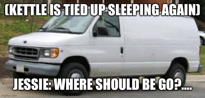 Going on another road trip | (KETTLE IS TIED UP SLEEPING AGAIN); JESSIE: WHERE SHOULD BE GO?…. | image tagged in kidnapper van,road trip | made w/ Imgflip meme maker