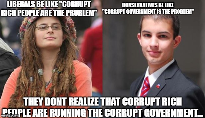 Sad. | LIBERALS BE LIKE ''CORRUPT RICH PEOPLE ARE THE PROBLEM''; CONSERVATIVES BE LIKE ''CORRUPT GOVERNMENT IS THE PROBLEM''; THEY DONT REALIZE THAT CORRUPT RICH PEOPLE ARE RUNNING THE CORRUPT GOVERNMENT... | image tagged in liberal vs conservative | made w/ Imgflip meme maker