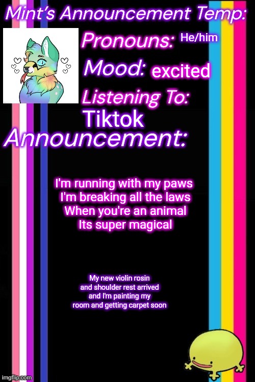 He/him; excited; Tiktok; I'm running with my paws 
I'm breaking all the laws
When you're an animal
Its super magical; My new violin rosin and shoulder rest arrived and I'm painting my room and getting carpet soon | image tagged in therian-mint s announcement temp | made w/ Imgflip meme maker