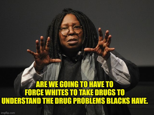 Whoopi Goldberg Crazy | ARE WE GOING TO HAVE TO FORCE WHITES TO TAKE DRUGS TO UNDERSTAND THE DRUG PROBLEMS BLACKS HAVE. | image tagged in whoopi goldberg crazy | made w/ Imgflip meme maker