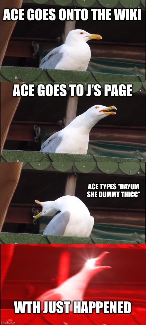 Ace on fandom in a nutshell | ACE GOES ONTO THE WIKI; ACE GOES TO J’S PAGE; ACE TYPES “DAYUM SHE DUMMY THICC”; WTH JUST HAPPENED | image tagged in memes,inhaling seagull,fandom | made w/ Imgflip meme maker