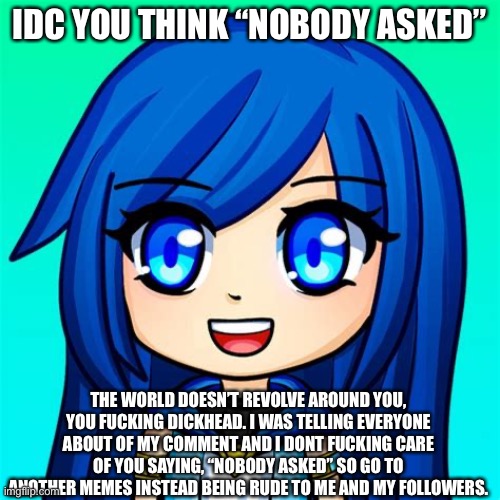 Use this if someone said nobody asked on you | IDC YOU THINK “NOBODY ASKED”; THE WORLD DOESN’T REVOLVE AROUND YOU, YOU FUCKING DICKHEAD. I WAS TELLING EVERYONE ABOUT OF MY COMMENT AND I DONT FUCKING CARE OF YOU SAYING, “NOBODY ASKED” SO GO TO ANOTHER MEMES INSTEAD BEING RUDE TO ME AND MY FOLLOWERS. | image tagged in itsfunneh | made w/ Imgflip meme maker