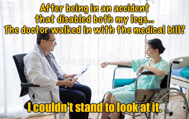 Medical bill | After being in an accident that disabled both my legs...
The doctor walked in with the medical bill? I couldn't stand to look at it. | image tagged in could not stand,accident left me disabled,doctor came in,medical bill,could not stand to look at it,dark humour | made w/ Imgflip meme maker