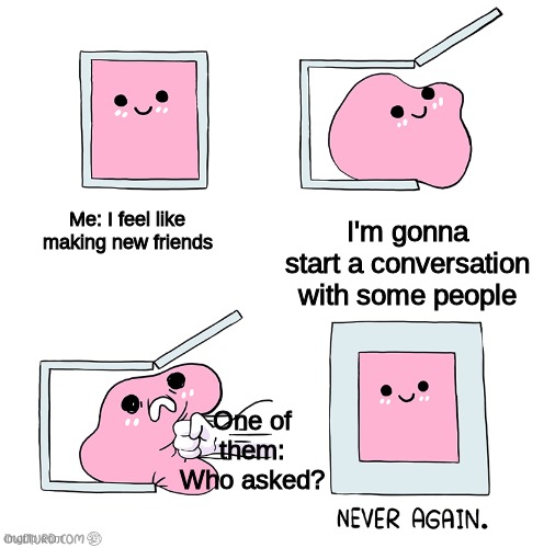 This is why everytime | Me: I feel like making new friends; I'm gonna start a conversation with some people; One of them: Who asked? | image tagged in pink blob in the box,who asked,why is it like this,oh wow are you actually reading these tags | made w/ Imgflip meme maker