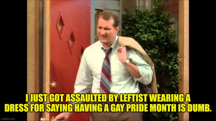 Al Bundy Coming Home | I JUST GOT ASSAULTED BY LEFTIST WEARING A DRESS FOR SAYING HAVING A GAY PRIDE MONTH IS DUMB. | image tagged in al bundy coming home,gay pride,leftists,violence | made w/ Imgflip meme maker