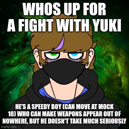 FIGHT | WHOS UP FOR A FIGHT WITH YUKI; HE'S A SPEEDY BOY (CAN MOVE AT MOCK 10) WHO CAN MAKE WEAPONS APPEAR OUT OF NOWHERE, BUT HE DOESN'T TAKE MUCH SERIOUSLY | image tagged in fight | made w/ Imgflip meme maker