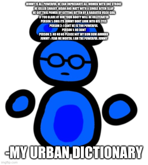 urban dictionary is so random bruh | JUMMY IS ALL POWERFUL HE CAN IMPREGNATE ALL WOMEN WITH ONE STROKE 
HE KILLED SHAGGY, AIDAN AND MATT WITH A SINGLE BITCH SLAP

HE GOT THIS POWER BY GETTING BITTEN BY A RADIATED VSCO GIRL

IF YOU GLARE AT HIM YOUR BOOTY WILL BE OBLITERATED
PERSON 1: OMG ITS JUMMY DONT LOOK INTO HIS EYES 
PERSON 2: I CANT HE IS TOO POWERFUL 
PERSON 1: NO DONT

PERSON 2: NO NO NO PLEASE NOT MY BUM BUM AHHHHH 
JUMMY : FEAR ME MORTAL I AM THE POWERFUL JUMMY; -MY URBAN DICTIONARY | image tagged in jimmy with hands | made w/ Imgflip meme maker