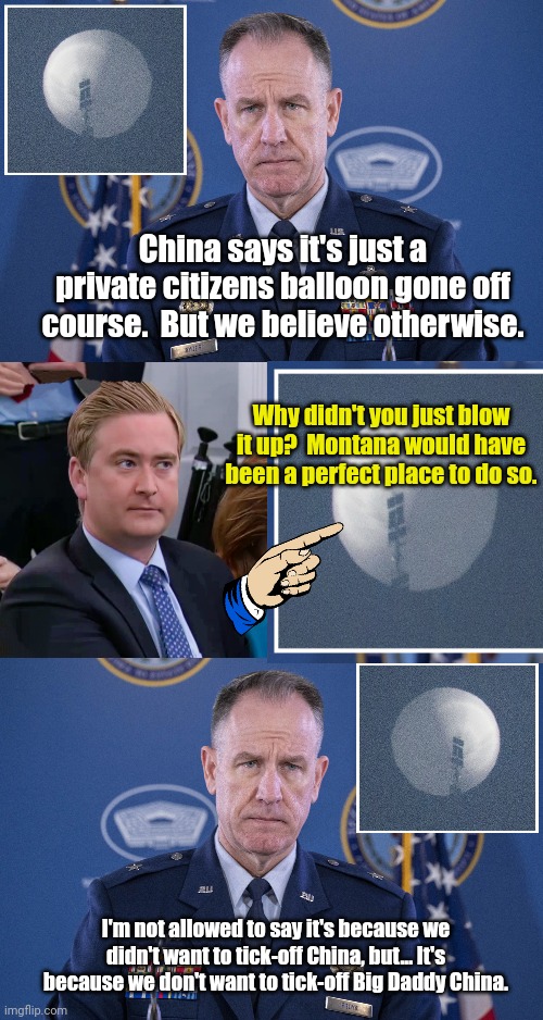 So now we just let countries spy on us with balloons. | China says it's just a private citizens balloon gone off course.  But we believe otherwise. Why didn't you just blow it up?  Montana would have been a perfect place to do so. I'm not allowed to say it's because we didn't want to tick-off China, but... It's because we don't want to tick-off Big Daddy China. | image tagged in china balloon press,peter doocy vs kjp | made w/ Imgflip meme maker