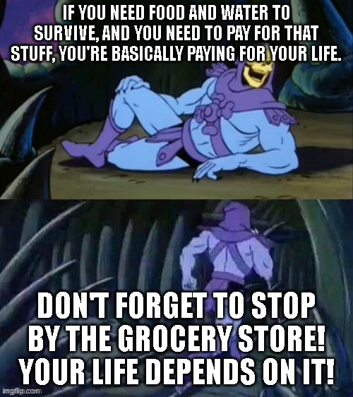 . | IF YOU NEED FOOD AND WATER TO SURVIVE, AND YOU NEED TO PAY FOR THAT STUFF, YOU'RE BASICALLY PAYING FOR YOUR LIFE. DON'T FORGET TO STOP BY THE GROCERY STORE! YOUR LIFE DEPENDS ON IT! | image tagged in skeletor disturbing facts | made w/ Imgflip meme maker
