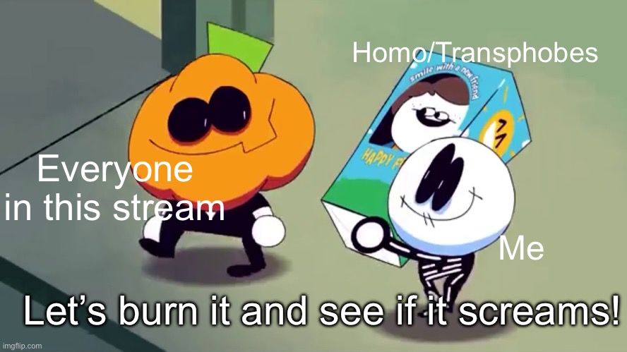 Skid and Pump are SO FUNKY | Homo/Transphobes; Everyone in this stream; Me; Let’s burn it and see if it screams! | image tagged in lets burn it and see if it screams,spooky month,homophobia,arson | made w/ Imgflip meme maker