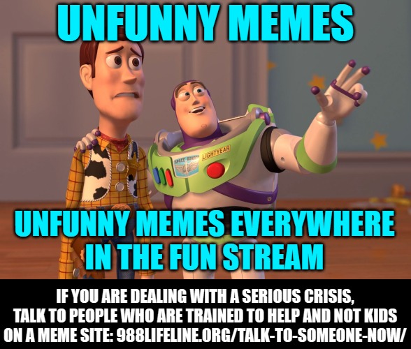 X, X Everywhere Meme | UNFUNNY MEMES UNFUNNY MEMES EVERYWHERE
IN THE FUN STREAM IF YOU ARE DEALING WITH A SERIOUS CRISIS, TALK TO PEOPLE WHO ARE TRAINED TO HELP AN | image tagged in memes,x x everywhere | made w/ Imgflip meme maker