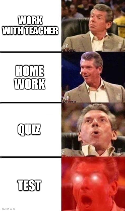 Vince McMahon Reaction w/Glowing Eyes | WORK WITH TEACHER; HOME WORK; QUIZ; TEST | image tagged in vince mcmahon reaction w/glowing eyes | made w/ Imgflip meme maker