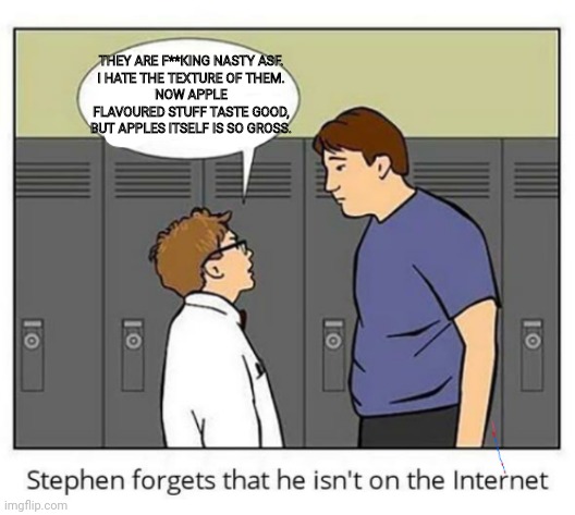 Stephen forgets he isn't on the internet | THEY ARE F**KING NASTY ASF.
I HATE THE TEXTURE OF THEM.
NOW APPLE FLAVOURED STUFF TASTE GOOD, BUT APPLES ITSELF IS SO GROSS. | image tagged in stephen forgets he isn't on the internet | made w/ Imgflip meme maker