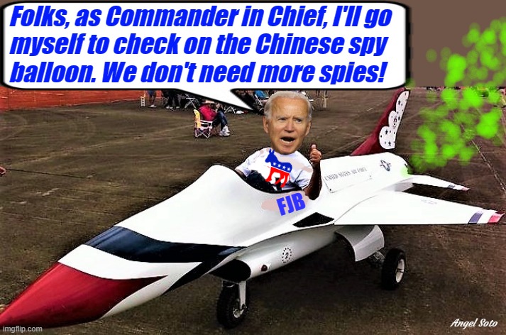 Biden in fighter jet to check on spy balloon | Folks, as Commander in Chief, I'll go
myself to check on the Chinese spy
balloon. We don't need more spies! Angel Soto | image tagged in political humor,joe biden,fighter jet,chinese,spy,balloon | made w/ Imgflip meme maker