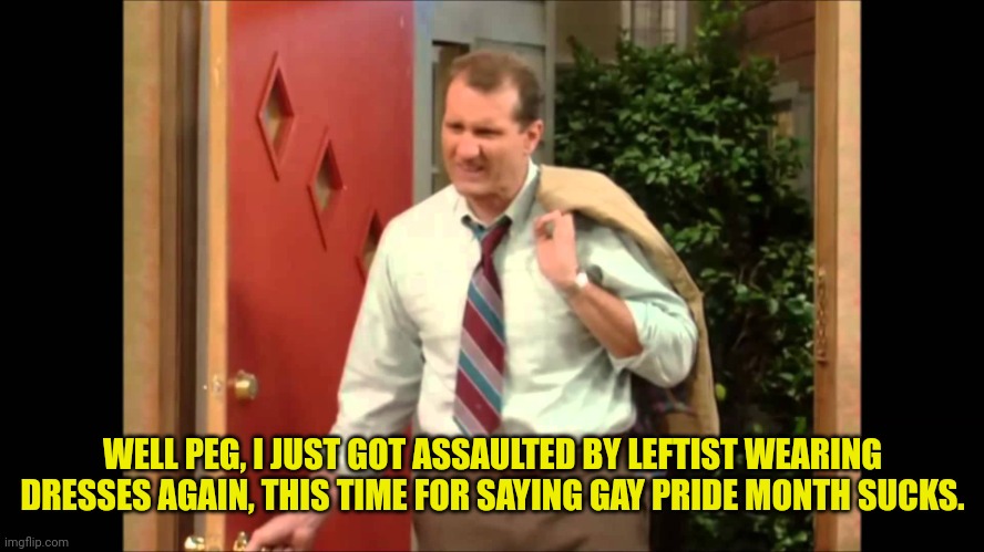 Al Bundy Coming Home | WELL PEG, I JUST GOT ASSAULTED BY LEFTIST WEARING DRESSES AGAIN, THIS TIME FOR SAYING GAY PRIDE MONTH SUCKS. | image tagged in al bundy coming home,gay pride,month,sucks | made w/ Imgflip meme maker