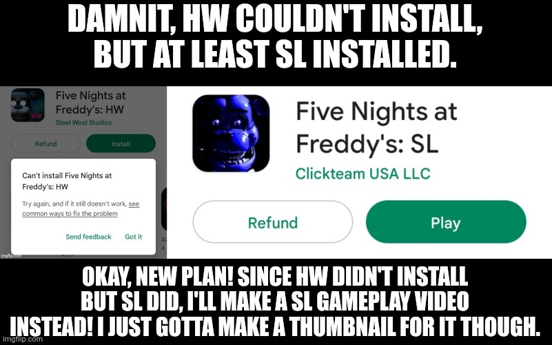 Hhhhhh, plan B! | DAMNIT, HW COULDN'T INSTALL, BUT AT LEAST SL INSTALLED. OKAY, NEW PLAN! SINCE HW DIDN'T INSTALL BUT SL DID, I'LL MAKE A SL GAMEPLAY VIDEO INSTEAD! I JUST GOTTA MAKE A THUMBNAIL FOR IT THOUGH. | image tagged in fnaf,gaming,screenshot,youtube | made w/ Imgflip meme maker