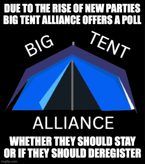 Big Tent Alliance wants to know if they will continue to run for the election due to a rise of other parties appearing | DUE TO THE RISE OF NEW PARTIES BIG TENT ALLIANCE OFFERS A POLL; WHETHER THEY SHOULD STAY OR IF THEY SHOULD DEREGISTER | image tagged in big tent alliance party logo,big tent alliance,bta,poll | made w/ Imgflip meme maker