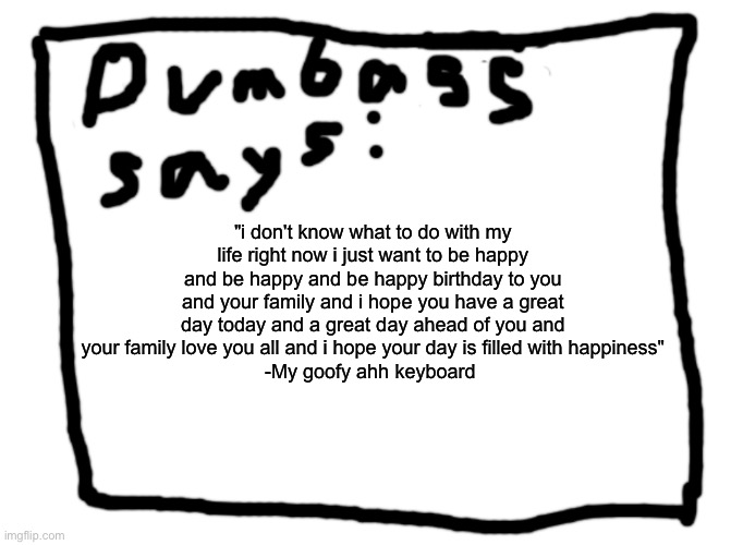 idk | "i don't know what to do with my life right now i just want to be happy and be happy and be happy birthday to you and your family and i hope you have a great day today and a great day ahead of you and your family love you all and i hope your day is filled with happiness"
-My goofy ahh keyboard | image tagged in idk | made w/ Imgflip meme maker
