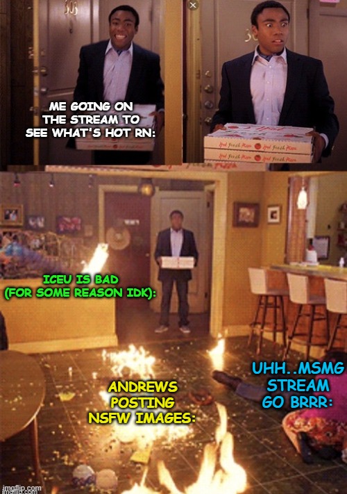 Basically what's happening rn: | ME GOING ON THE STREAM TO SEE WHAT'S HOT RN:; ICEU IS BAD
(FOR SOME REASON IDK):; UHH..MSMG STREAM GO BRRR:; ANDREWS POSTING NSFW IMAGES: | image tagged in surprised pizza delivery,funny,memes,funny memes,just a tag,msmg | made w/ Imgflip meme maker