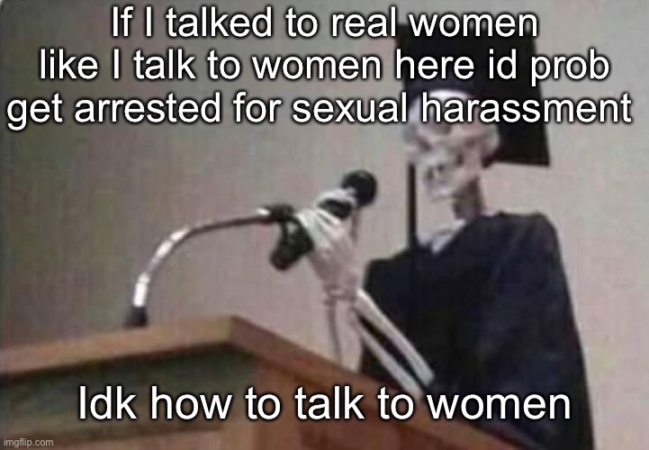 Skeleton scholar | If I talked to real women like I talk to women here id prob get arrested for sexual harassment; Idk how to talk to women | image tagged in skeleton scholar | made w/ Imgflip meme maker