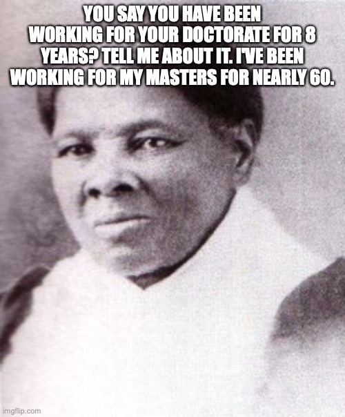 Harriet Tubman | YOU SAY YOU HAVE BEEN WORKING FOR YOUR DOCTORATE FOR 8 YEARS? TELL ME ABOUT IT. I'VE BEEN WORKING FOR MY MASTERS FOR NEARLY 60. | image tagged in harriet tubman | made w/ Imgflip meme maker