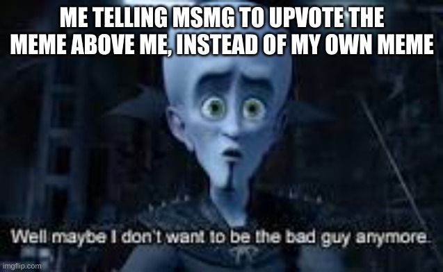 Well Maybe I don't wanna be the bad guy anymore | ME TELLING MSMG TO UPVOTE THE MEME ABOVE ME, INSTEAD OF MY OWN MEME | image tagged in well maybe i don't wanna be the bad guy anymore | made w/ Imgflip meme maker