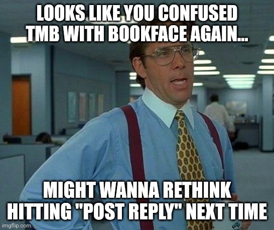 That would be great | LOOKS LIKE YOU CONFUSED TMB WITH BOOKFACE AGAIN... MIGHT WANNA RETHINK HITTING "POST REPLY" NEXT TIME | image tagged in memes,that would be great | made w/ Imgflip meme maker