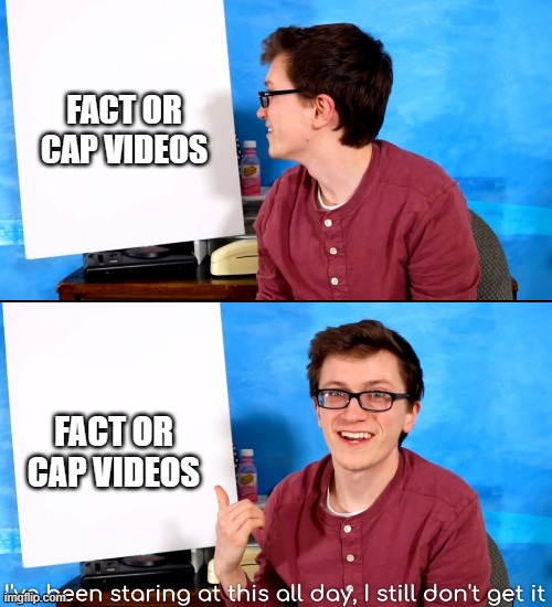 I’ve Been Staring At This All Day And I Still Don’t Get It | FACT OR CAP VIDEOS; FACT OR CAP VIDEOS | image tagged in i ve been staring at this all day and i still don t get it | made w/ Imgflip meme maker