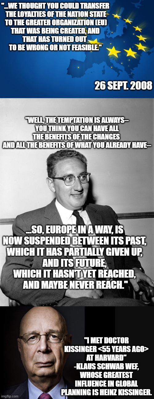 Kissinger in 2008, and his Protege' 2023, Klaus | "...WE THOUGHT YOU COULD TRANSFER
 THE LOYALTIES OF THE NATION STATE
 TO THE GREATER ORGANIZATION (EU)
THAT WAS BEING CREATED, AND
THAT HAS TURNED OUT 
TO BE WRONG OR NOT FEASIBLE."; 26 SEPT. 2008; "WELL, THE TEMPTATION IS ALWAYS--
YOU THINK YOU CAN HAVE ALL THE BENEFITS OF THE CHANGES 
AND ALL THE BENEFITS OF WHAT YOU ALREADY HAVE--; ...SO, EUROPE IN A WAY, IS 
NOW SUSPENDED BETWEEN ITS PAST, 
WHICH IT HAS PARTIALLY GIVEN UP, 
AND ITS FUTURE, 
WHICH IT HASN'T YET REACHED, 
AND MAYBE NEVER REACH."; "I MET DOCTOR KISSINGER <55 YEARS AGO>
AT HARVARD" -KLAUS SCHWAB WEF, WHOSE GREATEST INFLUENCE IN GLOBAL PLANNING IS HEINZ KISSINGER. | image tagged in european union,tony blair,john kerry,made in china,biden obama,hillary clinton 2016 | made w/ Imgflip meme maker