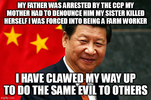 Xi Jinping | MY FATHER WAS ARRESTED BY THE CCP MY MOTHER HAD TO DENOUNCE HIM MY SISTER KILLED HERSELF I WAS FORCED INTO BEING A FARM WORKER; I HAVE CLAWED MY WAY UP TO DO THE SAME EVIL TO OTHERS | image tagged in xi jinping | made w/ Imgflip meme maker
