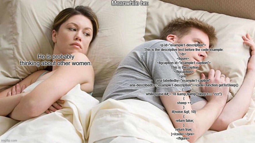 I Bet He's Thinking About Other Women Meme | Meanwhile he:; <p id="example1-description">
  This is the descriptive text before the code example:
</p>
<figure>
  <figcaption id="example1-caption">
    This is the caption
  </figcaption>
<pre 
  aria-labelledby="example1-caption" 
  aria-describedby="example1-description"><code>function getToSleep()
{
  while(noise &lt;= 10 &amp;&amp; sleep !== "zzz")
  {
    sheep ++;
  }
  if(noise &gt; 10)
  {
    return false;
  }
  return true;
}</code></pre>
</figure>; He is probably thinking about other women. | image tagged in memes,i bet he's thinking about other women,viral,fun,code,software | made w/ Imgflip meme maker