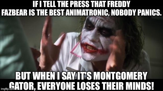 Monty Supremacy | IF I TELL THE PRESS THAT FREDDY FAZBEAR IS THE BEST ANIMATRONIC, NOBODY PANICS. BUT WHEN I SAY IT'S MONTGOMERY GATOR, EVERYONE LOSES THEIR MINDS! | image tagged in memes,and everybody loses their minds | made w/ Imgflip meme maker