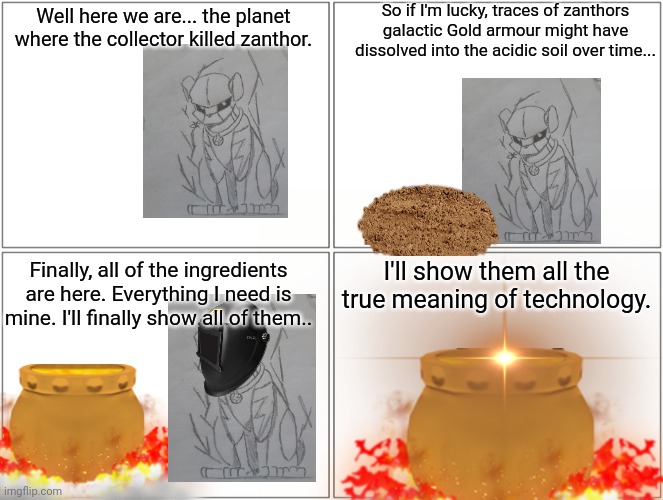 Thunderpugs uprising (part 3) | So if I'm lucky, traces of zanthors galactic Gold armour might have dissolved into the acidic soil over time... Well here we are... the planet where the collector killed zanthor. I'll show them all the true meaning of technology. Finally, all of the ingredients are here. Everything I need is mine. I'll finally show all of them.. | made w/ Imgflip meme maker