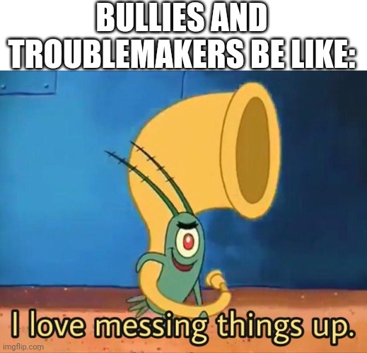 School in a nutshell | BULLIES AND TROUBLEMAKERS BE LIKE: | image tagged in i love messing things up,plankton | made w/ Imgflip meme maker