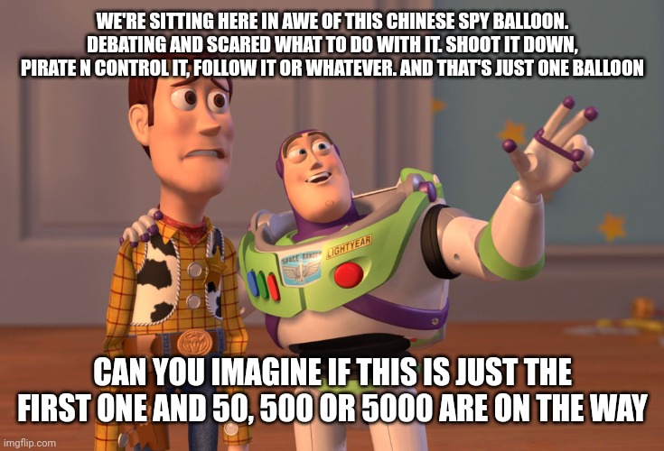 X, X Everywhere | WE'RE SITTING HERE IN AWE OF THIS CHINESE SPY BALLOON. DEBATING AND SCARED WHAT TO DO WITH IT. SHOOT IT DOWN, PIRATE N CONTROL IT, FOLLOW IT OR WHATEVER. AND THAT'S JUST ONE BALLOON; CAN YOU IMAGINE IF THIS IS JUST THE FIRST ONE AND 50, 500 OR 5000 ARE ON THE WAY | image tagged in memes,x x everywhere | made w/ Imgflip meme maker