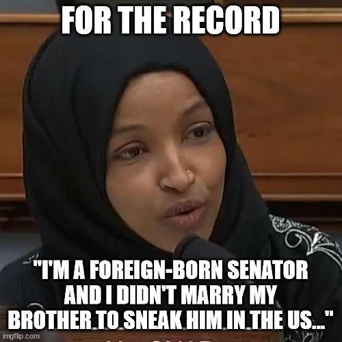 Ilhan Omar | FOR THE RECORD "I'M A FOREIGN-BORN SENATOR AND I DIDN'T MARRY MY BROTHER TO SNEAK HIM IN THE US..." | image tagged in ilhan omar | made w/ Imgflip meme maker