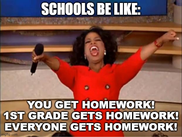 Oprah You Get A Meme | SCHOOLS BE LIKE:; YOU GET HOMEWORK!
1ST GRADE GETS HOMEWORK!
EVERYONE GETS HOMEWORK! | image tagged in memes,oprah you get a,oprah | made w/ Imgflip meme maker