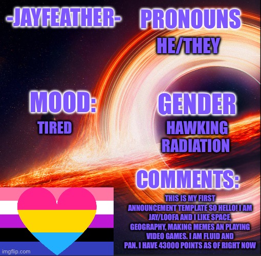 My first announcement template | PRONOUNS; -JAYFEATHER-; HE/THEY; MOOD:; GENDER; HAWKING RADIATION; TIRED; COMMENTS:; THIS IS MY FIRST ANNOUNCEMENT TEMPLATE SO HELLO! I AM JAY/LOOFA AND I LIKE SPACE, GEOGRAPHY, MAKING MEMES AN PLAYING VIDEO GAMES. I AM FLUID AND PAN. I HAVE 43000 POINTS AS OF RIGHT NOW | image tagged in template for me | made w/ Imgflip meme maker