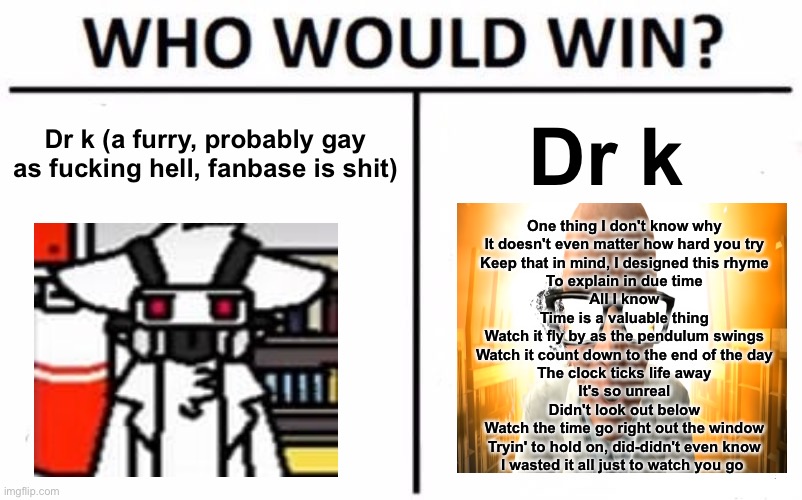 Dr kleiner best, change my mind | Dr k (a furry, probably gay as fucking hell, fanbase is shit); Dr k; One thing I don't know why
It doesn't even matter how hard you try
Keep that in mind, I designed this rhyme
To explain in due time
All I know
Time is a valuable thing
Watch it fly by as the pendulum swings
Watch it count down to the end of the day
The clock ticks life away
It's so unreal
Didn't look out below
Watch the time go right out the window
Tryin' to hold on, did-didn't even know
I wasted it all just to watch you go | image tagged in memes,who would win | made w/ Imgflip meme maker