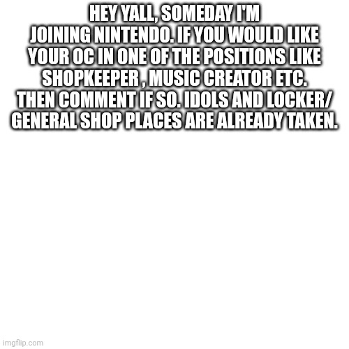 Hello, attention everybody! | HEY YALL, SOMEDAY I'M JOINING NINTENDO. IF YOU WOULD LIKE YOUR OC IN ONE OF THE POSITIONS LIKE SHOPKEEPER , MUSIC CREATOR ETC. THEN COMMENT IF SO. IDOLS AND LOCKER/ GENERAL SHOP PLACES ARE ALREADY TAKEN. | image tagged in memes,blank transparent square | made w/ Imgflip meme maker