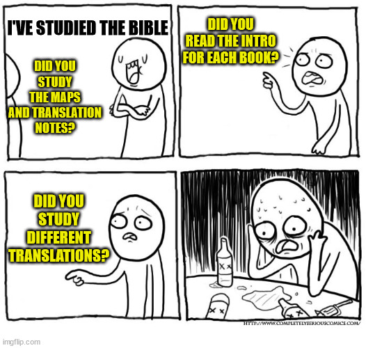 There is always room to grow | DID YOU READ THE INTRO FOR EACH BOOK? I'VE STUDIED THE BIBLE; DID YOU STUDY THE MAPS AND TRANSLATION NOTES? DID YOU STUDY DIFFERENT TRANSLATIONS? | image tagged in depression after realization,bible,church,god,jesus,christian | made w/ Imgflip meme maker