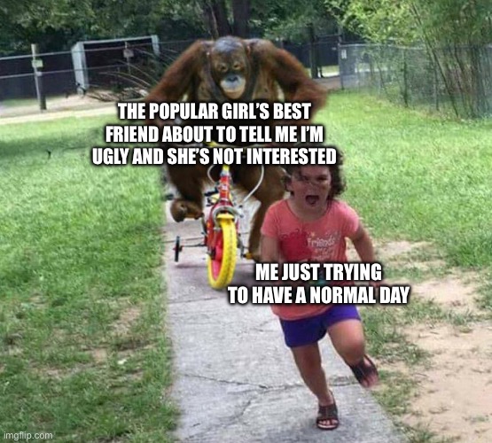 Run! | THE POPULAR GIRL’S BEST FRIEND ABOUT TO TELL ME I’M UGLY AND SHE’S NOT INTERESTED; ME JUST TRYING TO HAVE A NORMAL DAY | image tagged in run | made w/ Imgflip meme maker