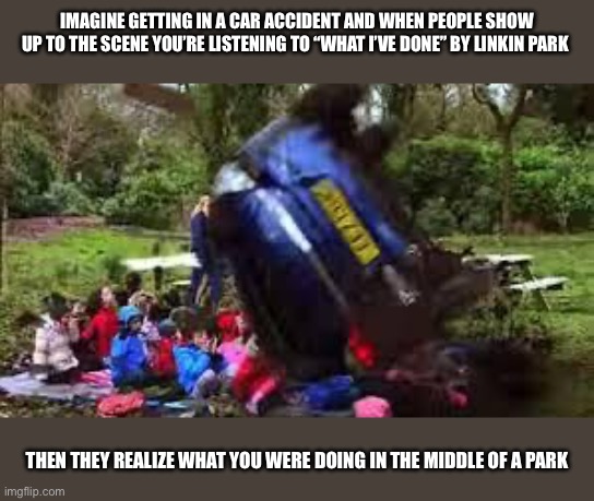 Car crushing children | IMAGINE GETTING IN A CAR ACCIDENT AND WHEN PEOPLE SHOW UP TO THE SCENE YOU’RE LISTENING TO “WHAT I’VE DONE” BY LINKIN PARK; THEN THEY REALIZE WHAT YOU WERE DOING IN THE MIDDLE OF A PARK | image tagged in car crushing children | made w/ Imgflip meme maker